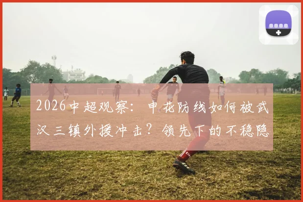 2026中超观察:申花防线如何被武汉三镇外援冲击?领先下的不稳隐患深度剖析