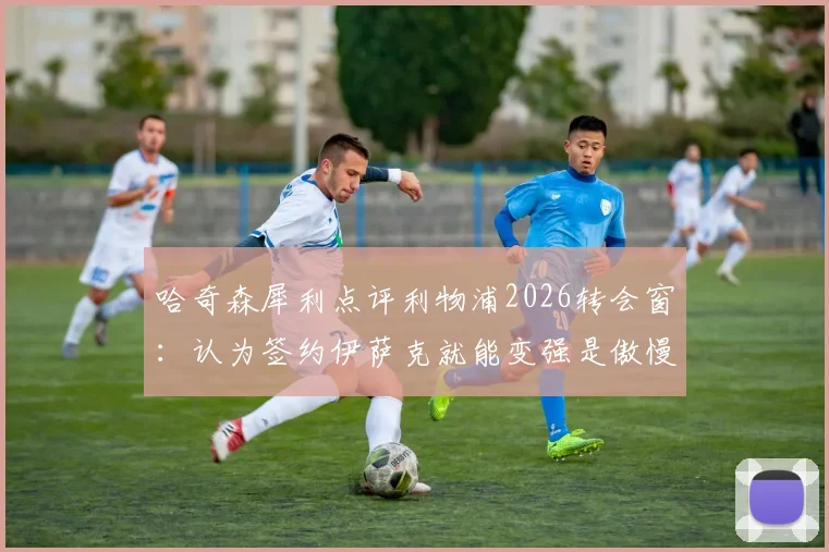 哈奇森犀利点评利物浦2026转会窗：认为签约伊萨克就能变强是傲慢之举，深度解析红军引援策略失误