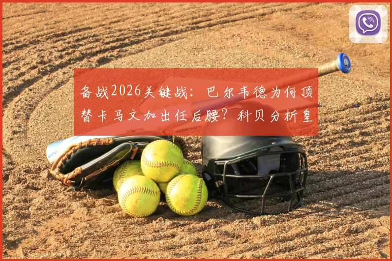 备战2026关键战：巴尔韦德为何顶替卡马文加出任后腰？科贝分析皇马中场变阵