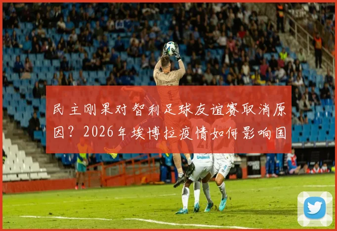 民主刚果对智利足球友谊赛取消原因?2026年埃博拉疫情如何影响国际比赛安排