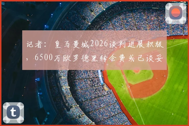 记者:皇马曼城2026谈判进展积极,6500万欧罗德里转会费或已谈妥,交易细节前瞻