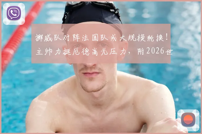 挪威队对阵法国队或大规模轮换！主帅力挺厄德高无压力，附2026世预赛关键战前瞻分析