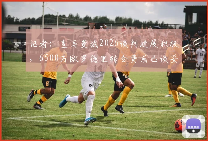 记者:皇马曼城2026谈判进展积极,6500万欧罗德里转会费或已谈妥,交易细节前瞻