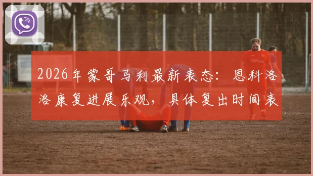 2026年蒙哥马利最新表态：恩科洛洛康复进展乐观，具体复出时间表仍是未知数