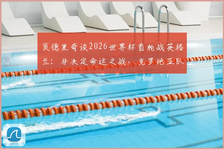 莫德里奇谈2026世界杯首轮战英格兰：非决定命运之战，克罗地亚队目标晋级下一轮