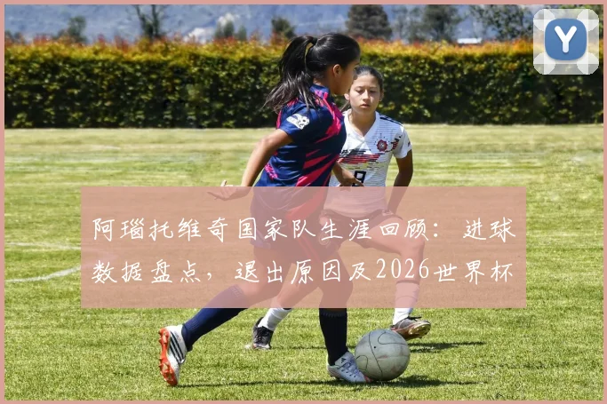 阿瑙托维奇国家队生涯回顾：进球数据盘点，退出原因及2026世界杯前景分析