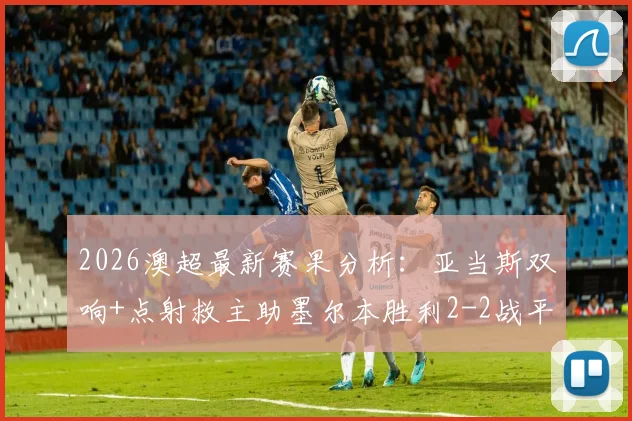 2026澳超最新赛果分析:亚当斯双响+点射救主助墨尔本胜利2-2战平喷气机,附全场录像回放与积分榜解读