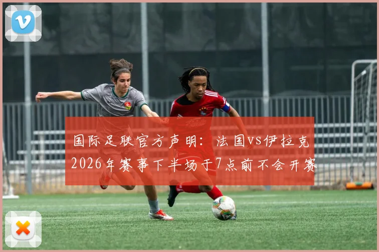 国际足联官方声明：法国vs伊拉克2026年赛事下半场于7点前不会开赛，最新时间调整与规定解读