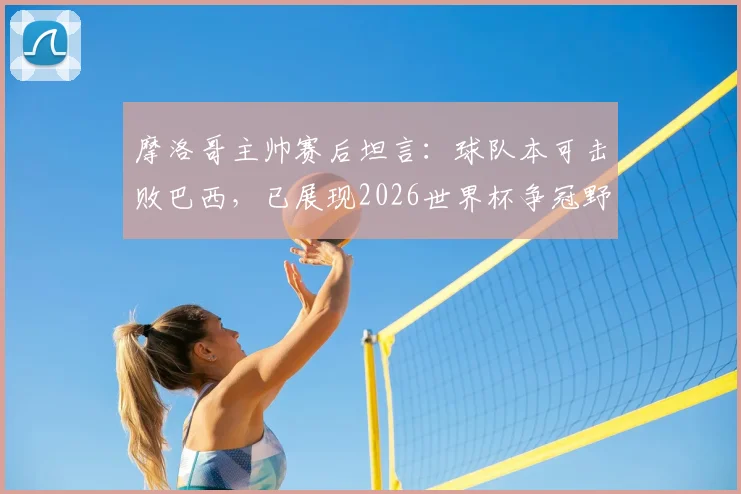 摩洛哥主帅赛后坦言：球队本可击败巴西，已展现2026世界杯争冠野心与实力