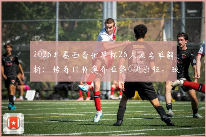 2026年墨西哥世界杯26人大名单解析:传奇门将奥乔亚第6次出征,狼队前锋希门尼斯领衔锋线