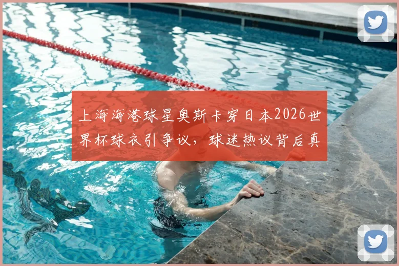 上海海港球星奥斯卡穿日本2026世界杯球衣引争议，球迷热议背后真相是什么？