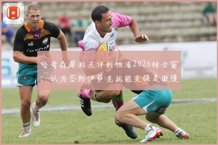 哈奇森犀利点评利物浦2026转会窗:认为签约伊萨克就能变强是傲慢之举,深度解析红军引援策略失误
