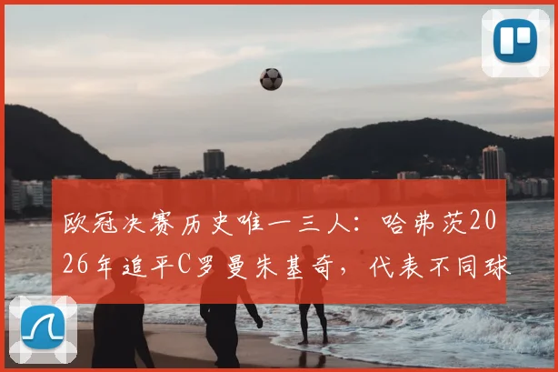 欧冠决赛历史唯一三人:哈弗茨2026年追平C罗曼朱基奇,代表不同球队进球有多难?