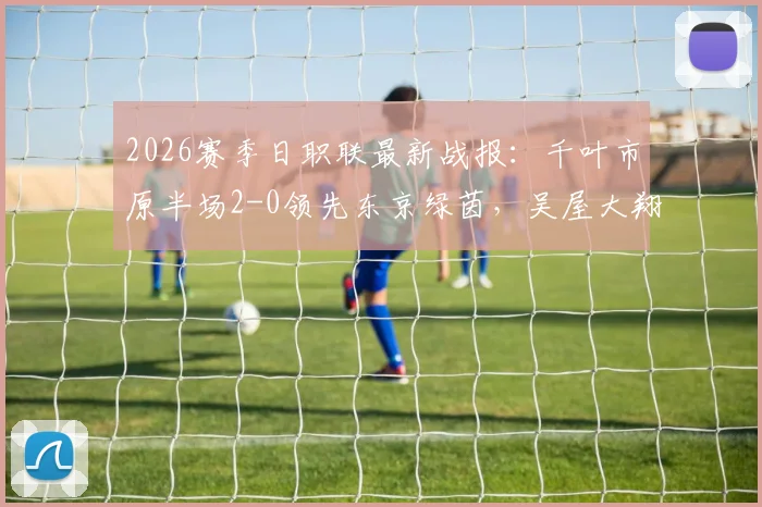 2026赛季日职联最新战报:千叶市原半场2-0领先东京绿茵,吴屋大翔两球表现成看点