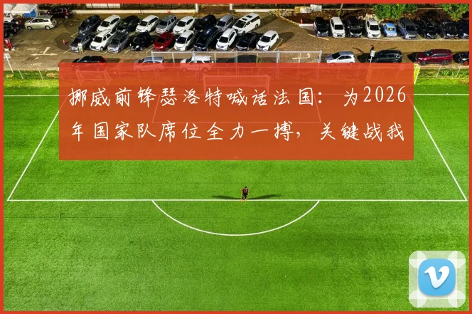 挪威前锋瑟洛特喊话法国:为2026年国家队席位全力一搏,关键战我们准备好了