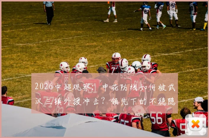 2026中超观察：申花防线如何被武汉三镇外援冲击？领先下的不稳隐患深度剖析