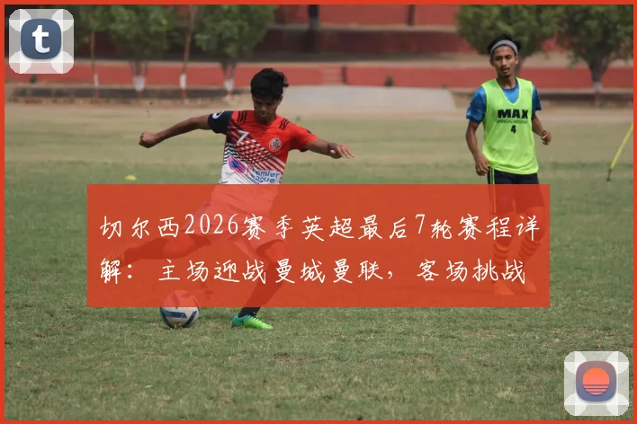 切尔西2026赛季英超最后7轮赛程详解：主场迎战曼城曼联，客场挑战利物浦热刺，争四前景分析