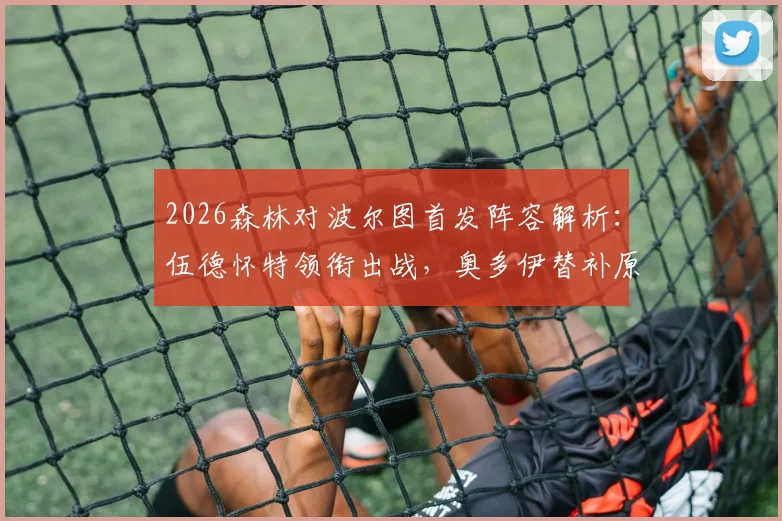 2026森林对波尔图首发阵容解析：伍德怀特领衔出战，奥多伊替补原因探讨