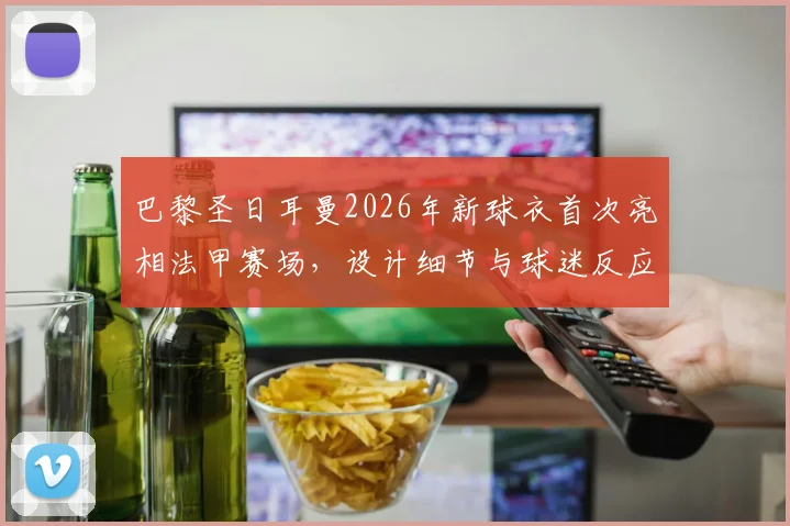 巴黎圣日耳曼2026年新球衣首次亮相法甲赛场，设计细节与球迷反应一览