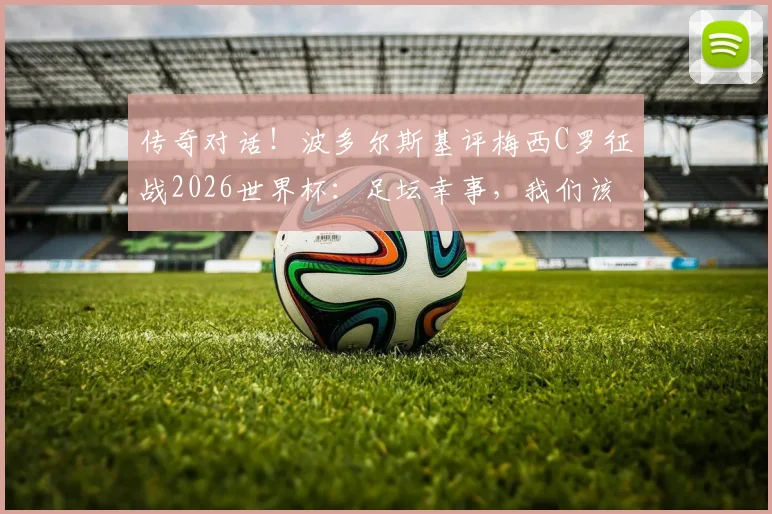 传奇对话！波多尔斯基评梅西C罗征战2026世界杯：足坛幸事，我们该脱帽致敬