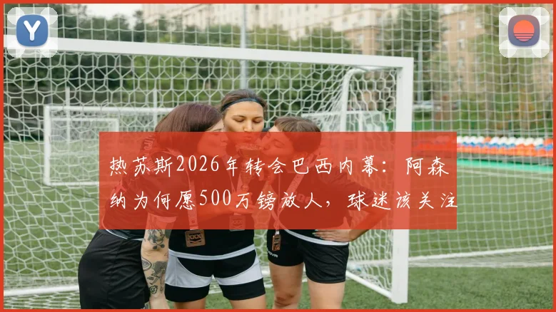 热苏斯2026年转会巴西内幕：阿森纳为何愿500万镑放人，球迷该关注哪些替代者？