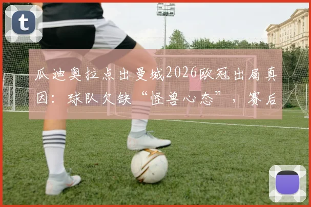 瓜迪奥拉点出曼城2026欧冠出局真因:球队欠缺“怪兽心态”,赛后深度访谈揭示心理短板