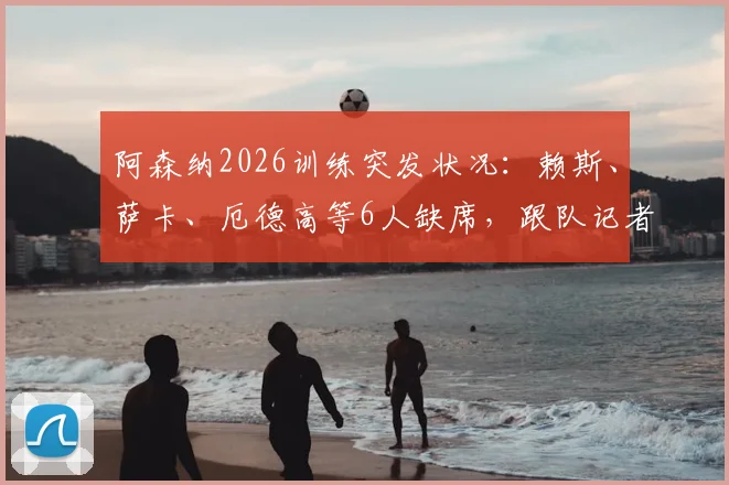 阿森纳2026训练突发状况：赖斯、萨卡、厄德高等6人缺席，跟队记者透露最新名单与潜在影响
