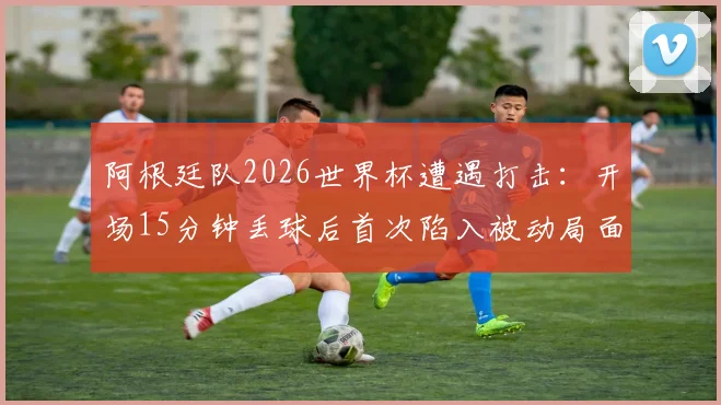阿根廷队2026世界杯遭遇打击:开场15分钟丢球后首次陷入被动局面,如何破局翻盘?
