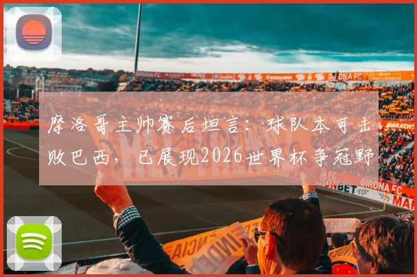 摩洛哥主帅赛后坦言:球队本可击败巴西,已展现2026世界杯争冠野心与实力
