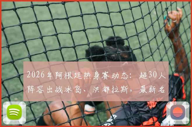 2026年阿根廷热身赛动态:超30人阵容出战冰岛、洪都拉斯,最新名单与战术看点解析