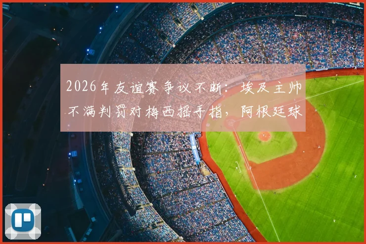 2026年友谊赛争议不断:埃及主帅不满判罚对梅西摇手指,阿根廷球员鼓掌回应嘲讽