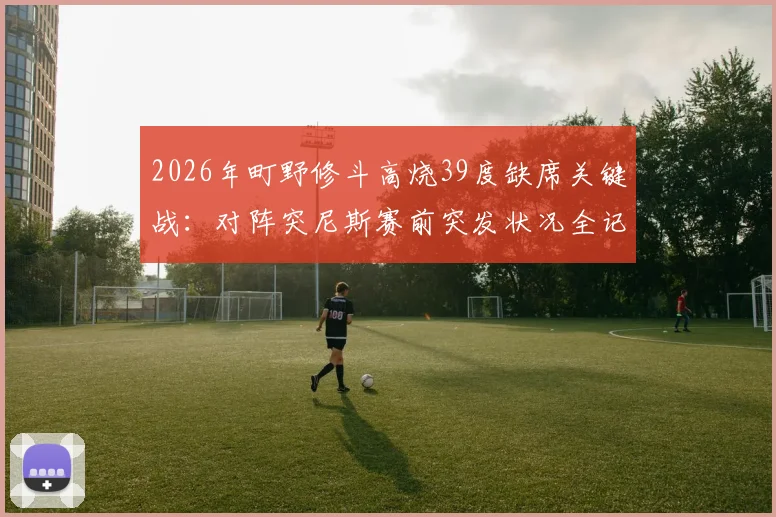 2026年町野修斗高烧39度缺席关键战：对阵突尼斯赛前突发状况全记录，球员健康如何影响比赛结果