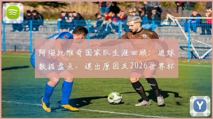 阿瑙托维奇国家队生涯回顾:进球数据盘点,退出原因及2026世界杯前景分析
