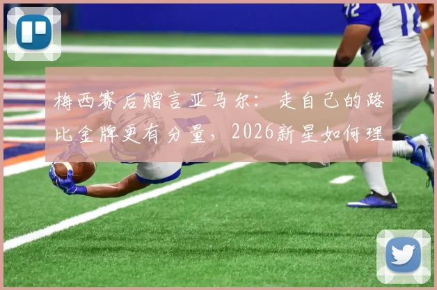 梅西赛后赠言亚马尔：走自己的路比金牌更有分量，2026新星如何理解传奇寄语