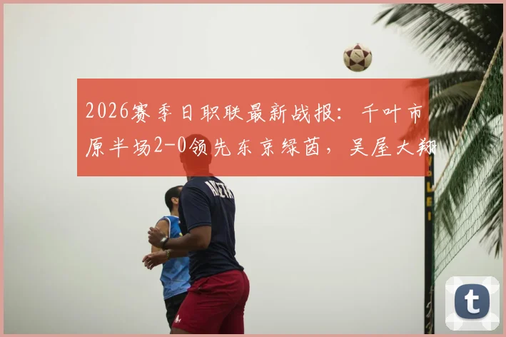 2026赛季日职联最新战报:千叶市原半场2-0领先东京绿茵,吴屋大翔两球表现成看点