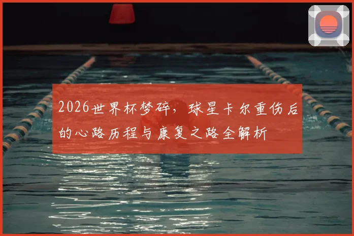 2026世界杯梦碎,球星卡尔重伤后的心路历程与康复之路全解析