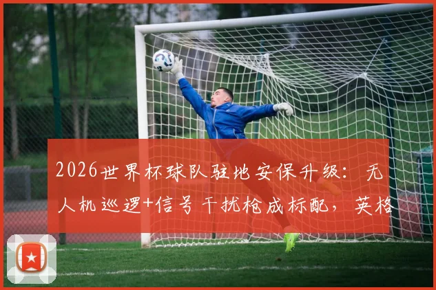 2026世界杯球队驻地安保升级:无人机巡逻+信号干扰枪成标配,英格兰队如何严防死守战术泄露?