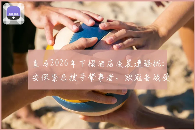 皇马2026年下榻酒店凌晨遭骚扰：安保紧急搜寻肇事者，欧冠备战受影响