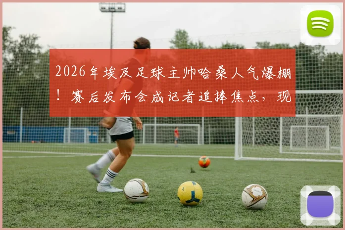 2026年埃及足球主帅哈桑人气爆棚！赛后发布会成记者追捧焦点，现场互动揭秘其高人气原因
