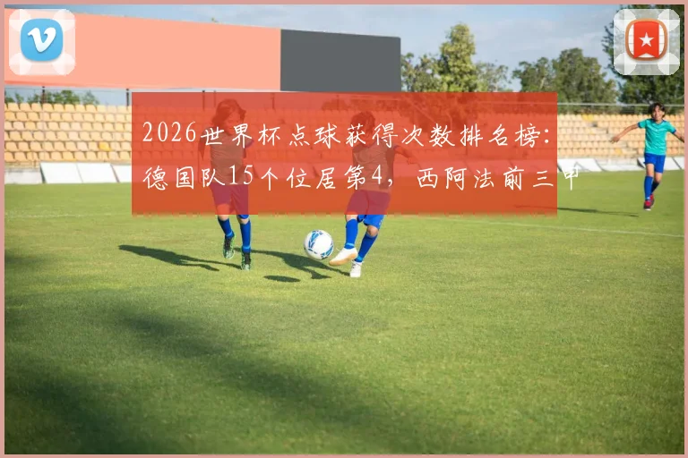 2026世界杯点球获得次数排名榜：德国队15个位居第4，西阿法前三甲领跑