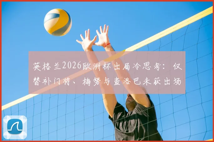 英格兰2026欧洲杯出局冷思考：仅替补门将、梅努与查洛巴未获出场机会，索斯盖特用人引争议