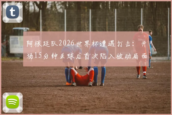 阿根廷队2026世界杯遭遇打击:开场15分钟丢球后首次陷入被动局面,如何破局翻盘?
