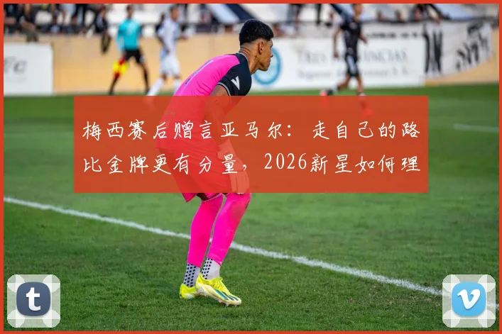 梅西赛后赠言亚马尔：走自己的路比金牌更有分量，2026新星如何理解传奇寄语