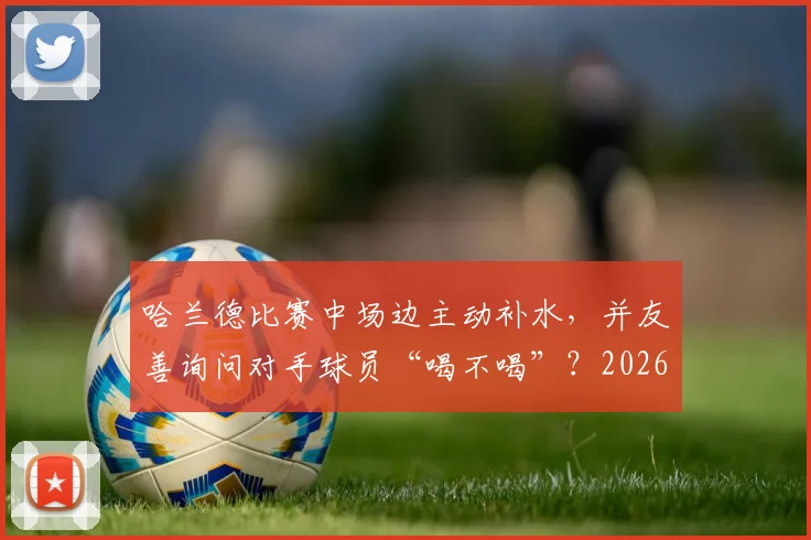 哈兰德比赛中场边主动补水，并友善询问对手球员“喝不喝”？2026赛季球星赛场细节全解读