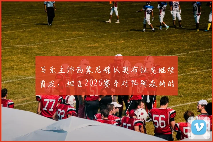 马竞主帅西蒙尼确认奥布拉克继续首发,坦言2026赛季对阵阿森纳的欧冠尚未开始考虑