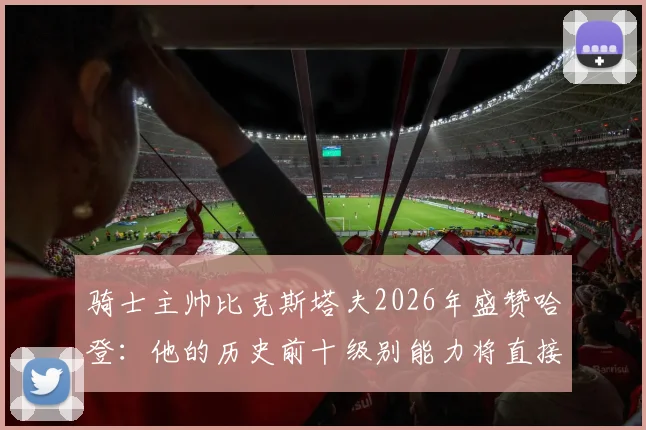 骑士主帅比克斯塔夫2026年盛赞哈登:他的历史前十级别能力将直接提升我们的季后赛上限与关键球表现