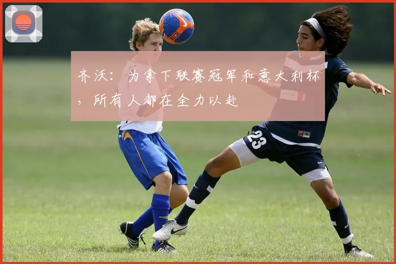 齐沃：为拿下联赛冠军和意大利杯，所有人都在全力以赴
