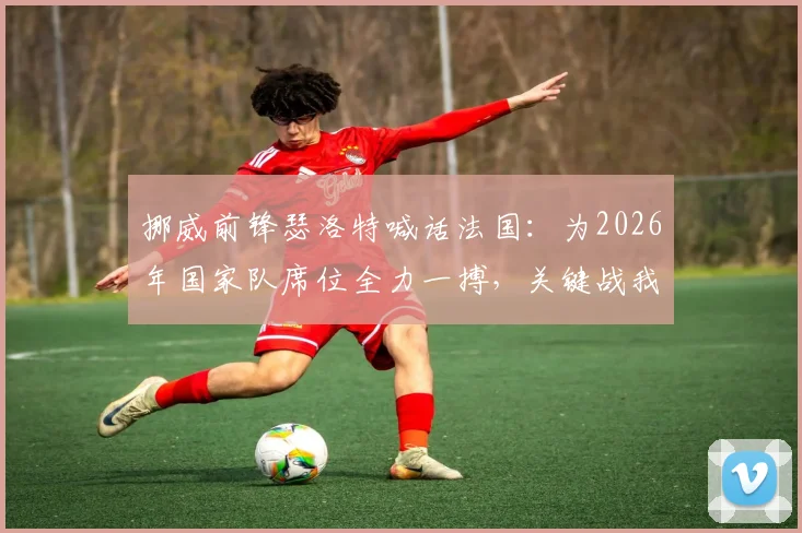 挪威前锋瑟洛特喊话法国：为2026年国家队席位全力一搏，关键战我们准备好了