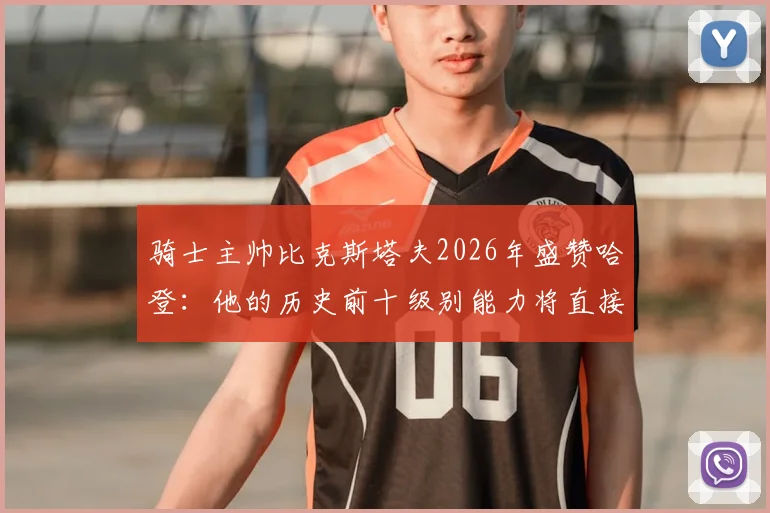 骑士主帅比克斯塔夫2026年盛赞哈登：他的历史前十级别能力将直接提升我们的季后赛上限与关键球表现
