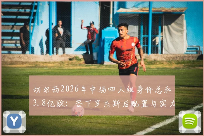 切尔西2026年中场四人组身价总和3.8亿欧:签下罗杰斯后配置与实力解析